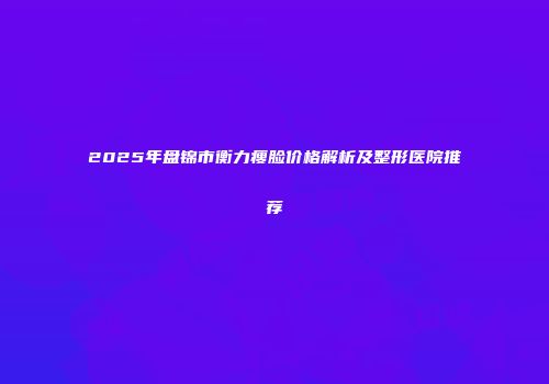 2025年盘锦市衡力瘦脸价格解析及整形医院推荐