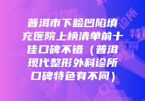 普洱市下睑凹陷填充医院上榜清单前十佳口碑不错（普洱现代整形外科诊所口碑特色有不同）