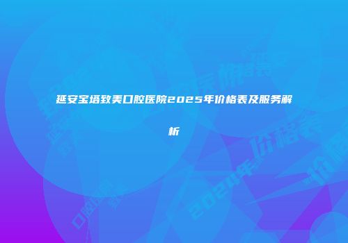 延安宝塔致美口腔医院2025年价格表及服务解析