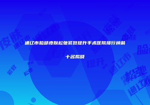 通辽市脸部皮肤松弛紧致提升手术医院排行榜前十名揭晓