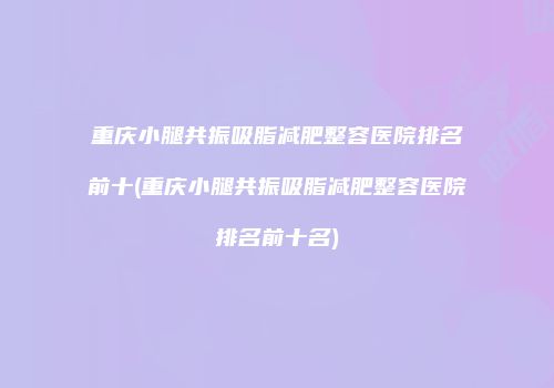 重庆小腿共振吸脂减肥整容医院排名前十(重庆小腿共振吸脂减肥整容医院排名前十名)