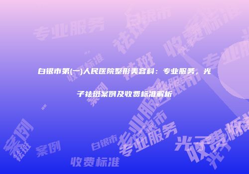白银市第(一)人民医院整形美容科：专业服务，光子祛斑案例及收费标准解析