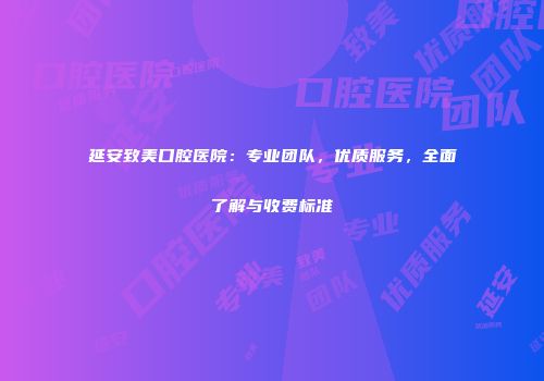 延安致美口腔医院：专业团队，优质服务，全面了解与收费标准