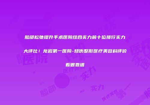 脸部松弛提升手术医院综合实力前十位排行实力大评比！龙岩第一医院-烧伤整形医疗美容科评价看很靠谱