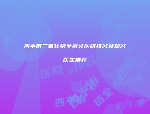 四平市二氧化锆全瓷牙医院排名及知名医生推荐
