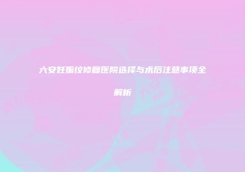 六安妊娠纹修复医院选择与术后注意事项全解析
