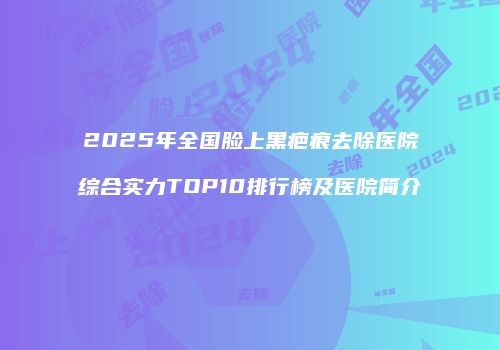 2025年全国脸上黑疤痕去除医院综合实力TOP10排行榜及医院简介