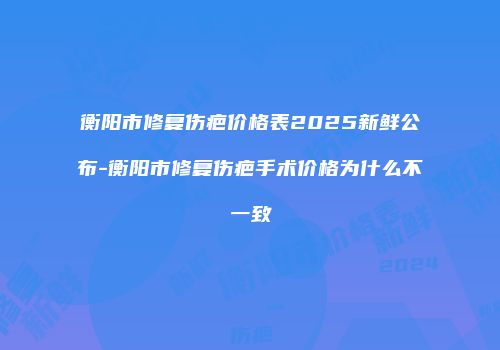 衡阳市修复伤疤价格表2025新鲜公布-衡阳市修复伤疤手术价格为什么不一致