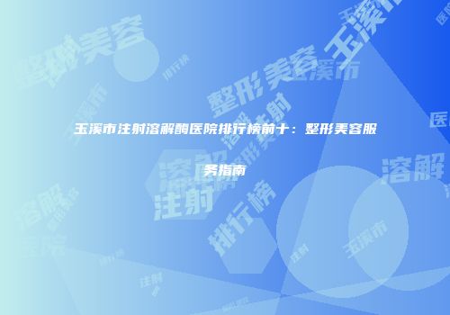 玉溪市注射溶解酶医院排行榜前十：整形美容服务指南