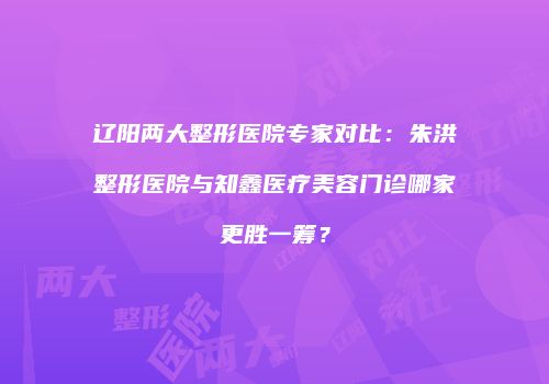 辽阳两大整形医院专家对比：朱洪整形医院与知鑫医疗美容门诊哪家更胜一筹？
