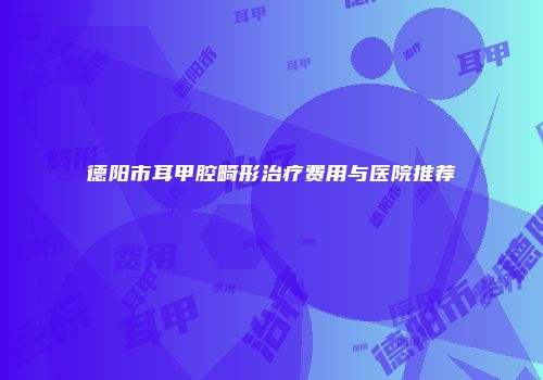 德阳市耳甲腔畸形治疗费用与医院推荐