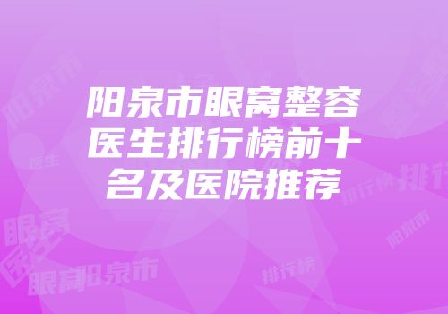 阳泉市眼窝整容医生排行榜前十名及医院推荐