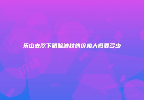 乐山去除下眼睑皱纹的价格大概要多少