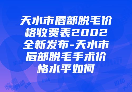 天水市唇部脱毛价格收费表2002全新发布-天水市唇部脱毛手术价格水平如何