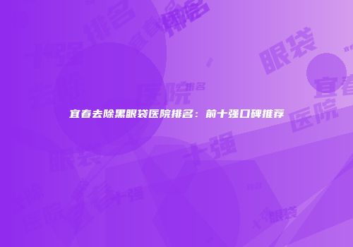 宜春去除黑眼袋医院排名：前十强口碑推荐
