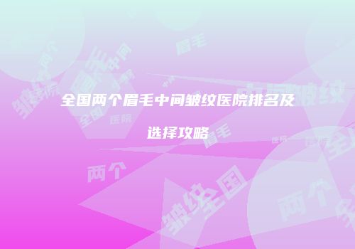 全国两个眉毛中间皱纹医院排名及选择攻略
