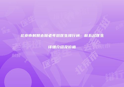 北京市射频去除老年斑医生排行榜：前五名医生详细介绍及价格