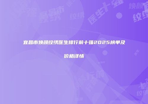 宜昌市焕颜纹绣医生排行前十强2025榜单及价格详情