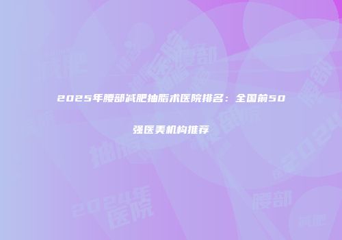 2025年腰部减肥抽脂术医院排名：全国前50强医美机构推荐