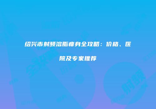 绍兴市射频溶脂瘦身全攻略：价格、医院及专家推荐