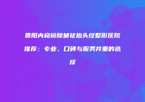 贵阳内窥镜除皱祛抬头纹整形医院推荐：专业、口碑与服务并重的选择