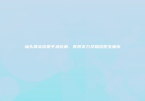 汕头鼻尖成型手术价格、医院实力及知名医生推荐