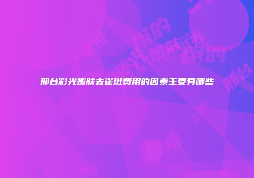 邢台彩光嫩肤去雀斑费用的因素主要有哪些