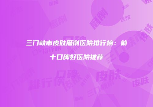 三门峡市皮肤磨削医院排行榜：前十口碑好医院推荐