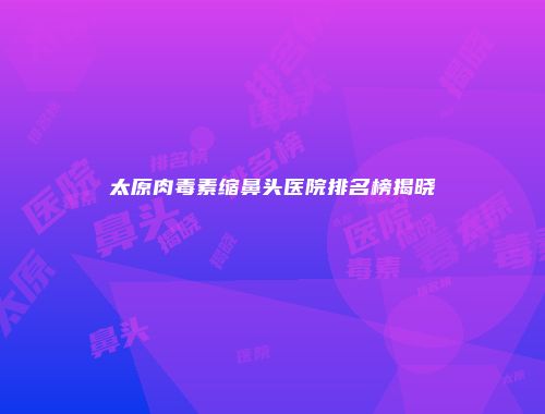 太原肉毒素缩鼻头医院排名榜揭晓