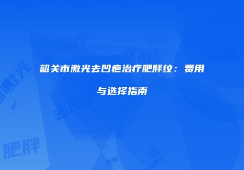 韶关市激光去凹疤治疗肥胖纹：费用与选择指南