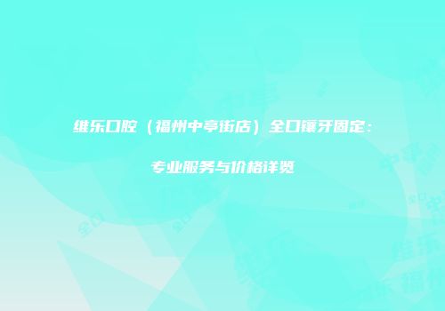维乐口腔（福州中亭街店）全口镶牙固定：专业服务与价格详览