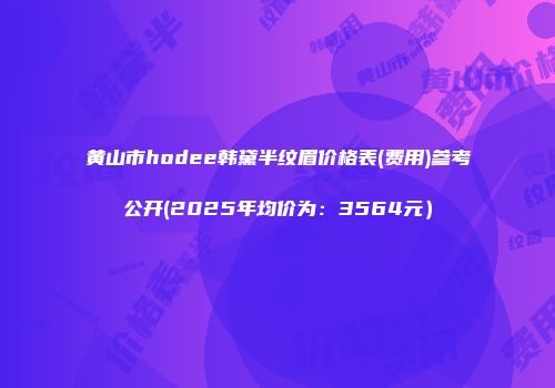 黄山市hodee韩黛半纹眉价格表(费用)参考公开(2025年均价为：3564元）