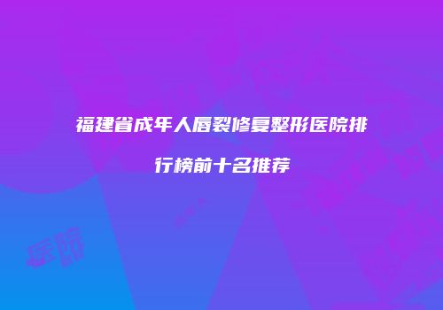 福建省成年人唇裂修复整形医院排行榜前十名推荐