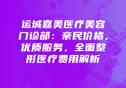 运城嘉美医疗美容门诊部：亲民价格，优质服务，全面整形医疗费用解析