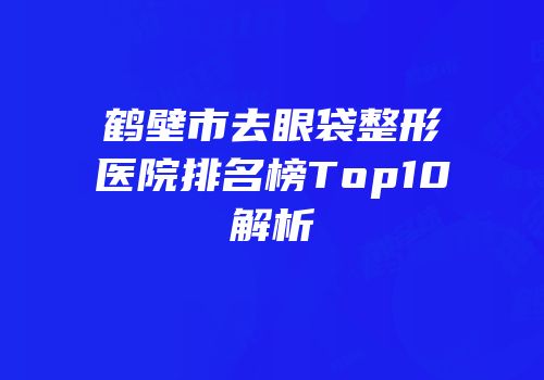 鹤壁市去眼袋整形医院排名榜Top10解析