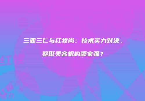 三亚三仁与红妆尚：技术实力对决，整形美容机构哪家强？