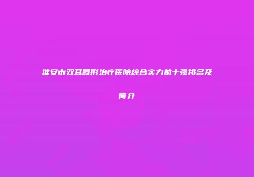 淮安市双耳畸形治疗医院综合实力前十强排名及简介