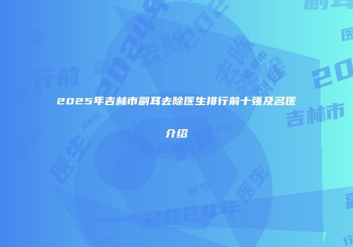 2025年吉林市副耳去除医生排行前十强及名医介绍