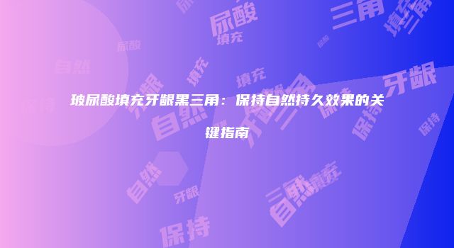 玻尿酸填充牙龈黑三角：保持自然持久效果的关键指南