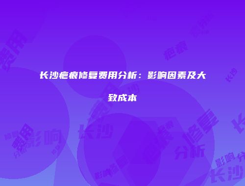 长沙疤痕修复费用分析：影响因素及大致成本