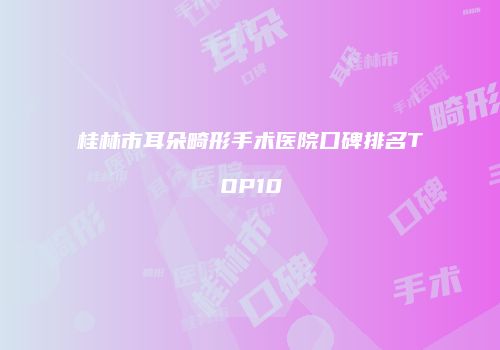 桂林市耳朵畸形手术医院口碑排名TOP10
