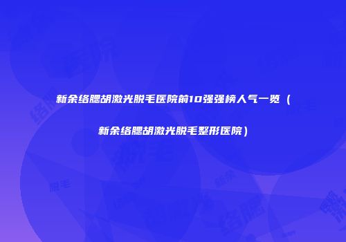 新余络腮胡激光脱毛医院前10强强榜人气一览（新余络腮胡激光脱毛整形医院）