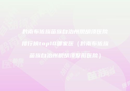 黔南布依族苗族自治州脱胡须医院排行榜top10哪家医（黔南布依族苗族自治州脱胡须整形医院）