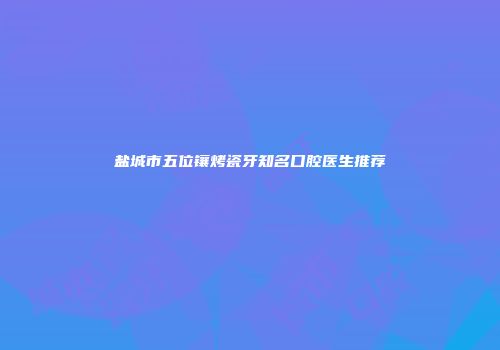 盐城市五位镶烤瓷牙知名口腔医生推荐