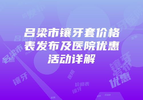 吕梁市镶牙套价格表发布及医院优惠活动详解