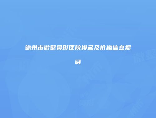 锦州市微整鼻形医院排名及价格信息揭晓