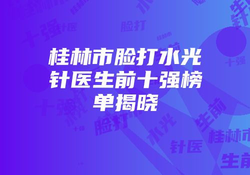 桂林市脸打水光针医生前十强榜单揭晓