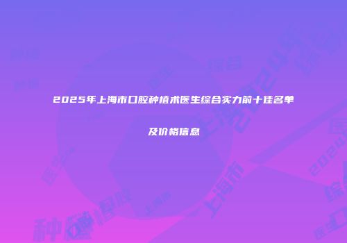 2025年上海市口腔种植术医生综合实力前十佳名单及价格信息