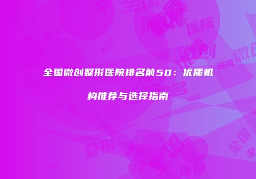 全国微创整形医院排名前50：优质机构推荐与选择指南
