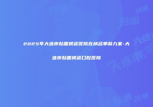 2025年大连市贴面烤瓷医院在榜名单前九家-大连市贴面烤瓷口腔医院